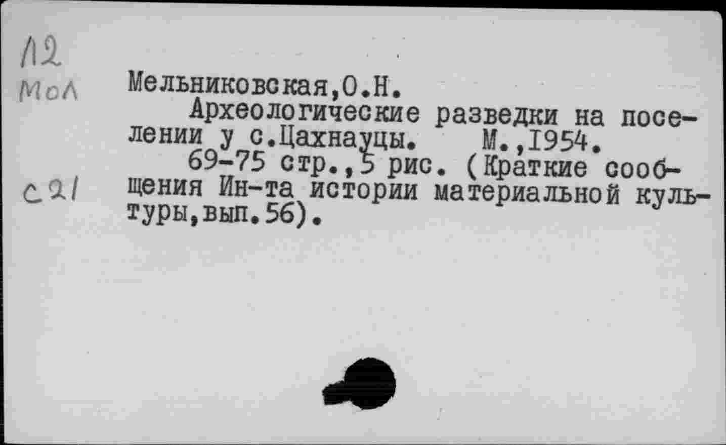 ﻿/Іі
Мельниковекая,О.Н.
Археологические разведки на поселении у с.Цахнауцы. М.,1954.
69-75 стр.,5 рис. (Краткие сооб-л <i| щения Ин-та истории материальной куль туры,вып.56).